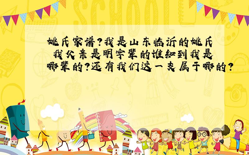 姚氏家谱?我是山东临沂的姚氏 我父亲是明字辈的谁知到我是哪辈的?还有我们这一支属于哪的?