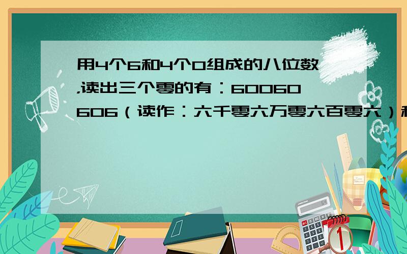 用4个6和4个0组成的八位数，读出三个零的有：60060606（读作：六千零六万零六百零六）和60600606（读作：