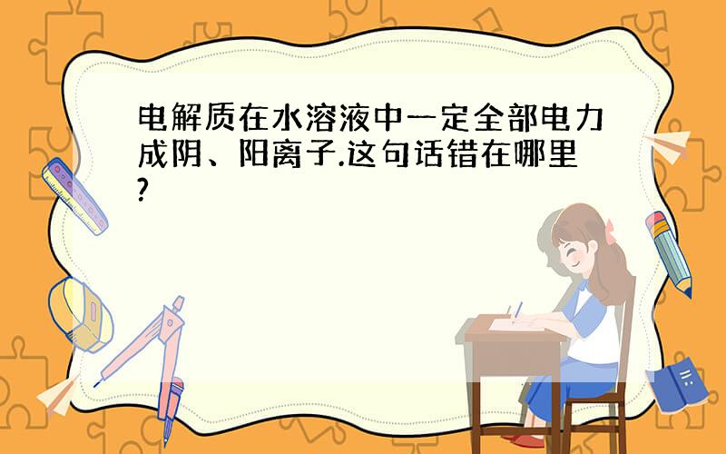 电解质在水溶液中一定全部电力成阴、阳离子.这句话错在哪里?