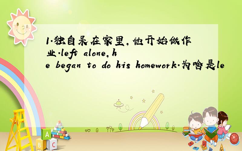 1.独自呆在家里,他开始做作业.left alone,he began to do his homework.为啥是le