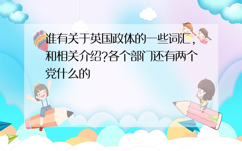 谁有关于英国政体的一些词汇,和相关介绍?各个部门还有两个党什么的