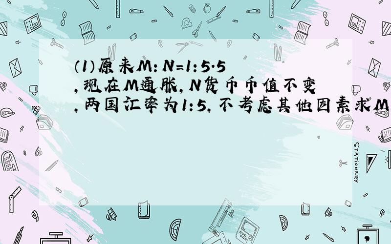 （1）原来M：N=1:5.5,现在M通胀,N货币币值不变,两国汇率为1:5,不考虑其他因素求M的通胀率 （2）原来M：N