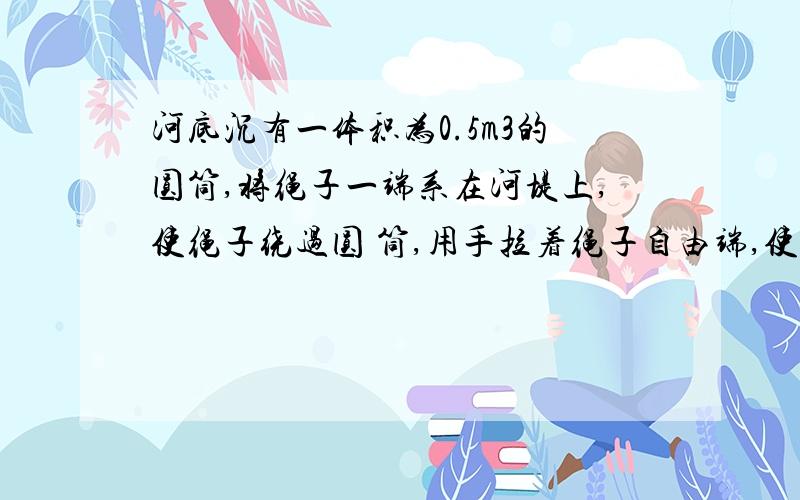 河底沉有一体积为0.5m3的圆筒,将绳子一端系在河堤上,使绳子绕过圆 筒,用手拉着绳子自由端,使圆筒沿河沿滚动上升,人用