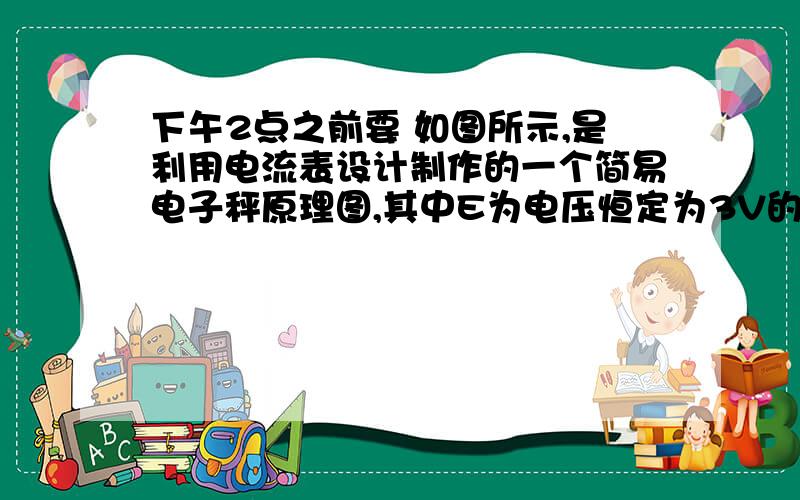 下午2点之前要 如图所示,是利用电流表设计制作的一个简易电子秤原理图,其中E为电压恒定为3V的电源,A是电流表（电子秤示