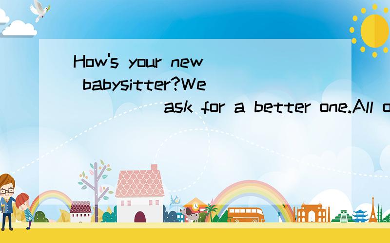 How's your new babysitter?We ____ ask for a better one.All o