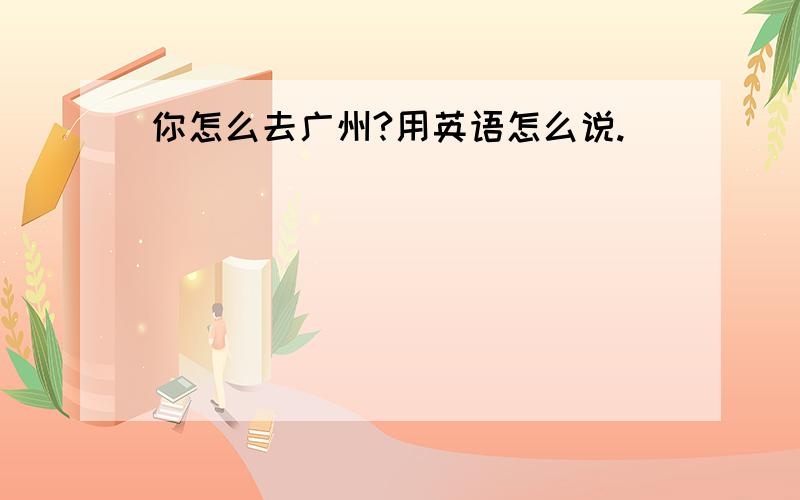 你怎么去广州?用英语怎么说.