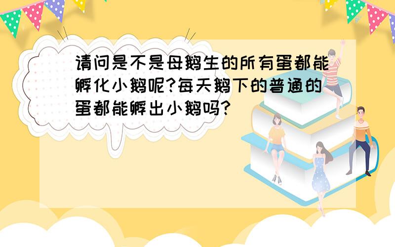 请问是不是母鹅生的所有蛋都能孵化小鹅呢?每天鹅下的普通的蛋都能孵出小鹅吗?