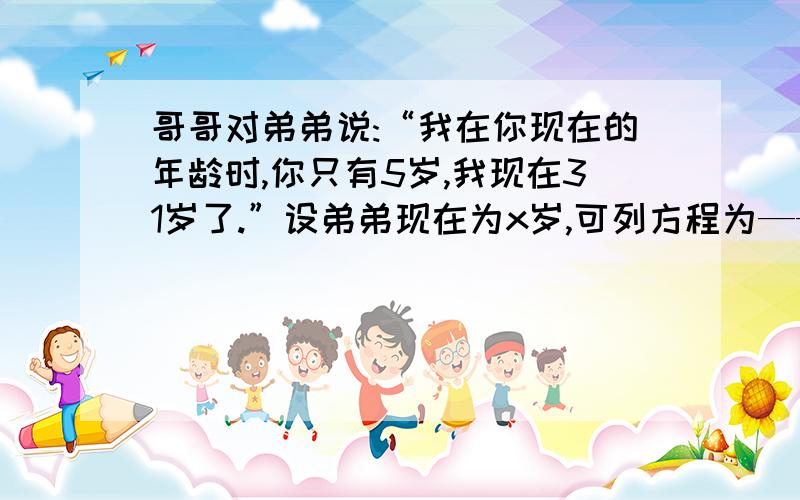 哥哥对弟弟说:“我在你现在的年龄时,你只有5岁,我现在31岁了.”设弟弟现在为x岁,可列方程为——————