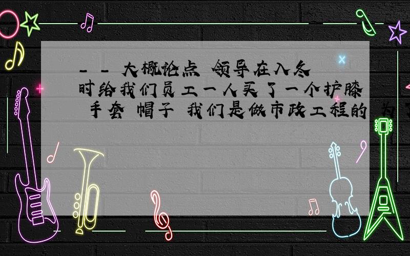 - - 大概论点 领导在入冬时给我们员工一人买了一个护膝 手套 帽子 我们是做市政工程的 为了表示感谢和领导的爱护 写一