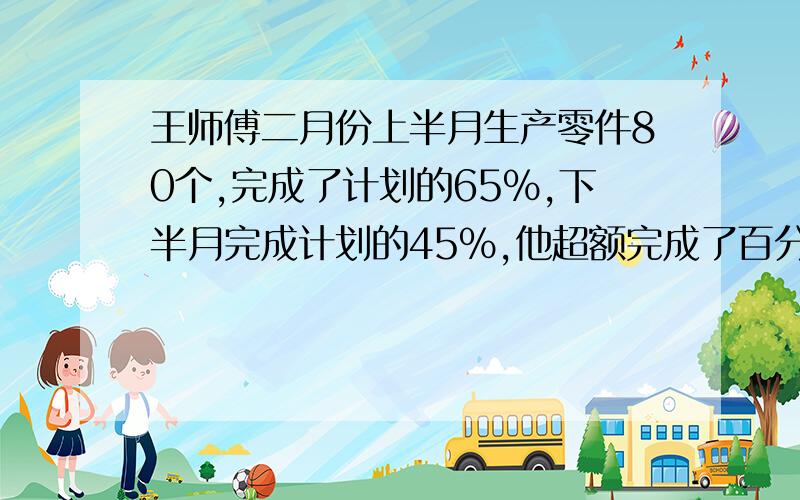 王师傅二月份上半月生产零件80个,完成了计划的65%,下半月完成计划的45%,他超额完成了百分之几?