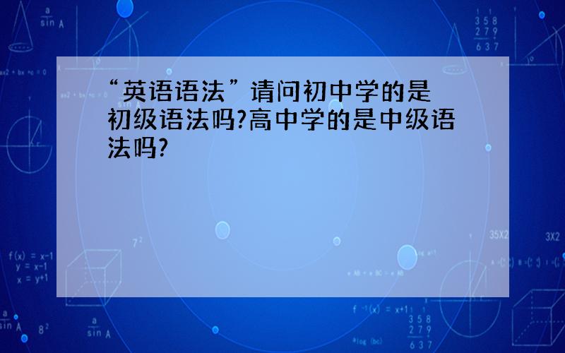 “英语语法” 请问初中学的是初级语法吗?高中学的是中级语法吗?