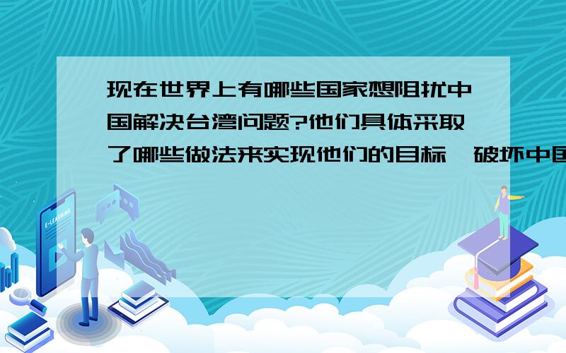 现在世界上有哪些国家想阻扰中国解决台湾问题?他们具体采取了哪些做法来实现他们的目标,破坏中国统一对他们有哪些好处呢?