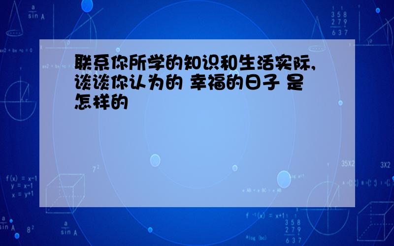 联系你所学的知识和生活实际,谈谈你认为的 幸福的日子 是怎样的