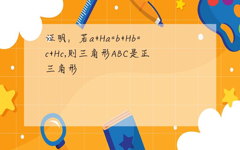 证明：若a+Ha=b+Hb=c+Hc,则三角形ABC是正三角形