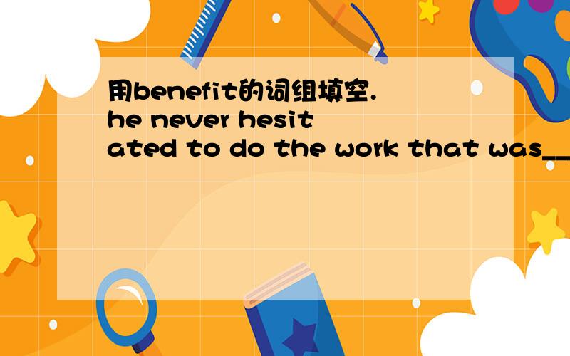 用benefit的词组填空.he never hesitated to do the work that was____