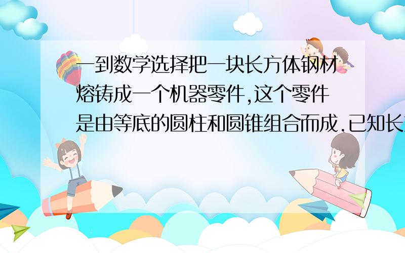 一到数学选择把一块长方体钢材熔铸成一个机器零件,这个零件是由等底的圆柱和圆锥组合而成.已知长方体底面积与圆柱底面积的比是