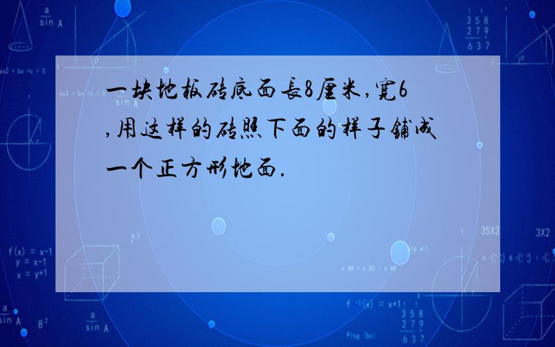 一块地板砖底面长8厘米,宽6,用这样的砖照下面的样子铺成一个正方形地面.