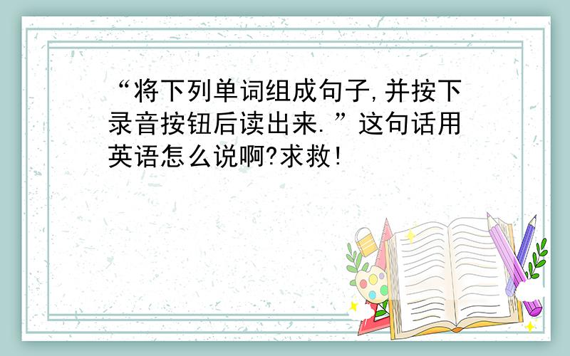 “将下列单词组成句子,并按下录音按钮后读出来.”这句话用英语怎么说啊?求救!