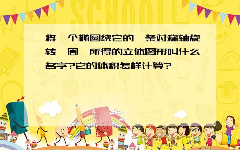 将一个椭圆绕它的一条对称轴旋转一周,所得的立体图形叫什么名字?它的体积怎样计算?