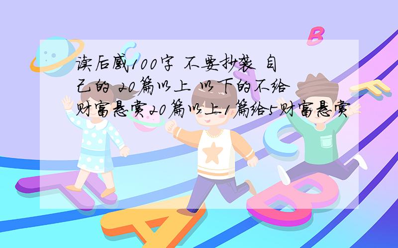 读后感100字 不要抄袭 自己的 20篇以上 以下的不给财富悬赏20篇以上1篇给5财富悬赏