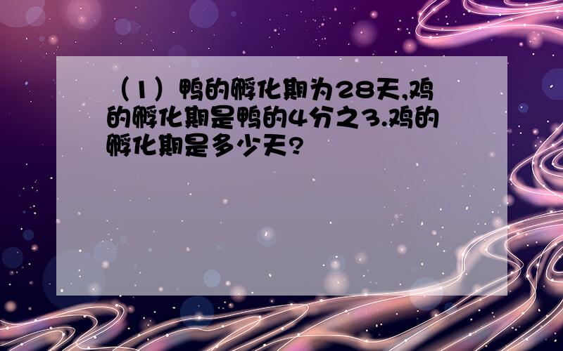 （1）鸭的孵化期为28天,鸡的孵化期是鸭的4分之3.鸡的孵化期是多少天?