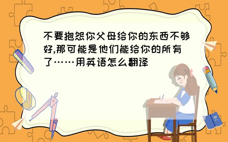 不要抱怨你父母给你的东西不够好,那可能是他们能给你的所有了……用英语怎么翻译