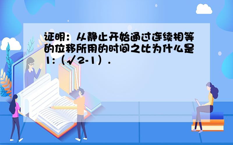 证明：从静止开始通过连续相等的位移所用的时间之比为什么是1:（√2-1）.