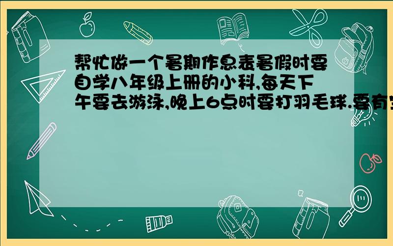 帮忙做一个暑期作息表暑假时要自学八年级上册的小科,每天下午要去游泳,晚上6点时要打羽毛球.要有空闲（不要太多的时间）一定