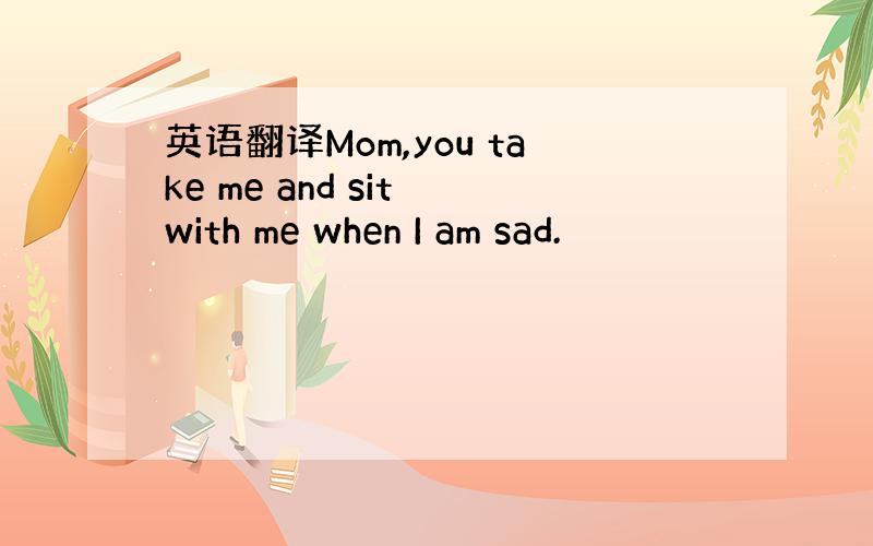 英语翻译Mom,you take me and sit with me when I am sad.