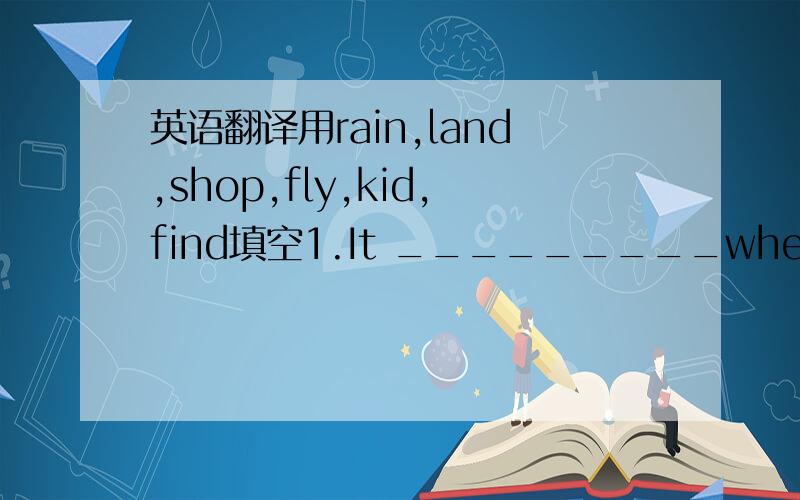 英语翻译用rain,land,shop,fly,kid,find填空1.It _________when the pla