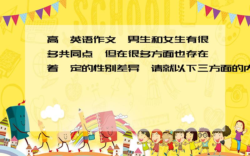 高一英语作文,男生和女生有很多共同点,但在很多方面也存在着一定的性别差异,请就以下三方面的内容对比说明男生和女生不同之处