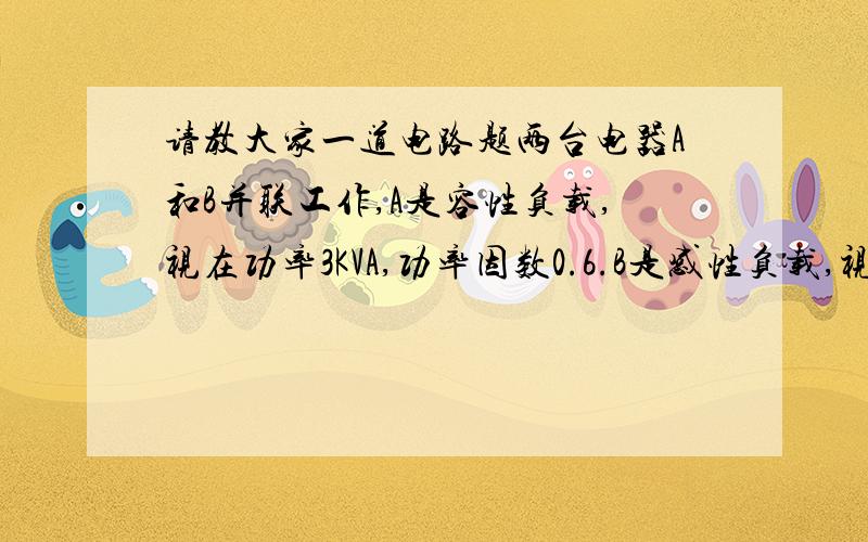 请教大家一道电路题两台电器A和B并联工作,A是容性负载,视在功率3KVA,功率因数0.6.B是感性负载,视在功率1.5K