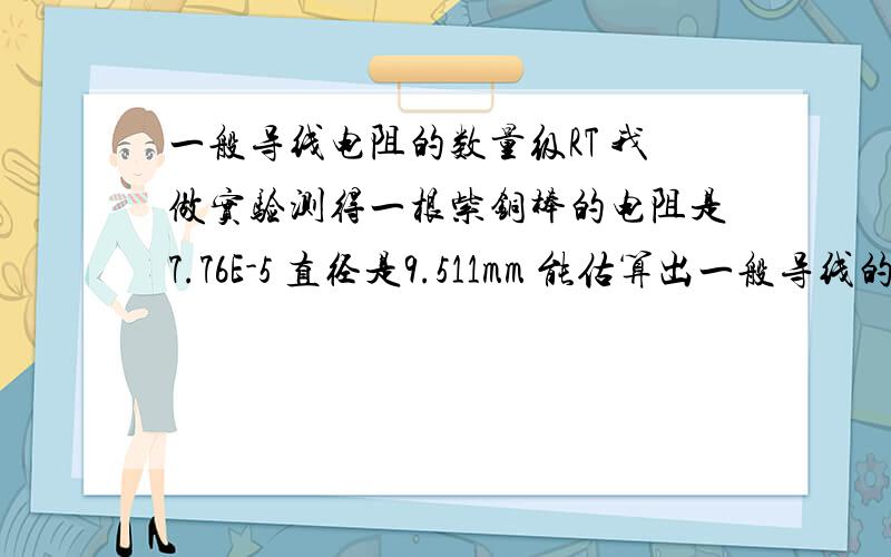 一般导线电阻的数量级RT 我做实验测得一根紫铜棒的电阻是7.76E-5 直径是9.511mm 能估算出一般导线的电阻的数