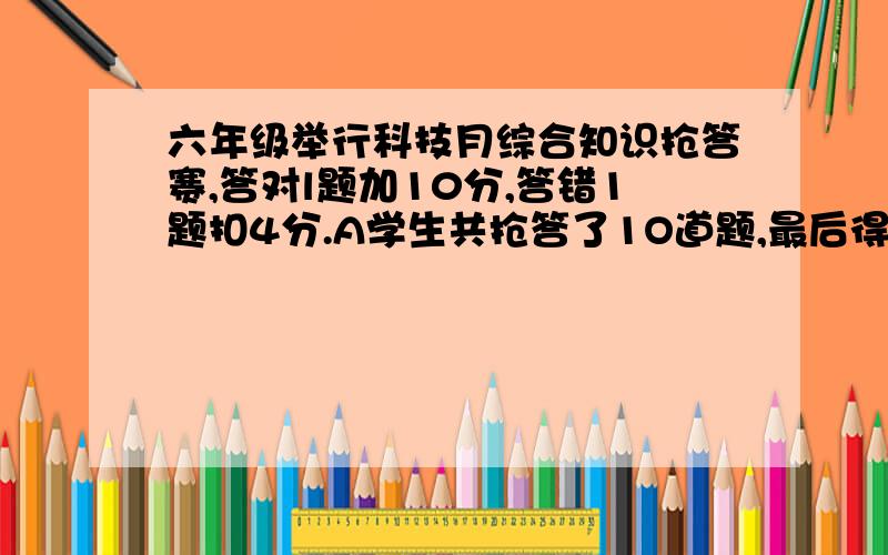 六年级举行科技月综合知识抢答赛,答对l题加10分,答错1题扣4分.A学生共抢答了1O道题,最后得分72分,