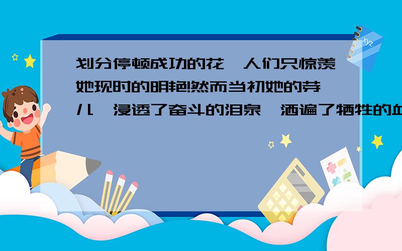 划分停顿成功的花,人们只惊羡她现时的明艳!然而当初她的芽儿,浸透了奋斗的泪泉,洒遍了牺牲的血雨.