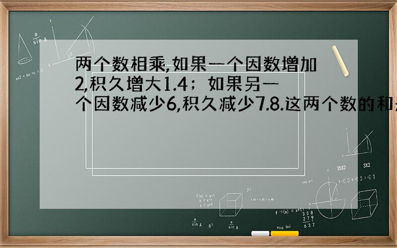 两个数相乘,如果一个因数增加2,积久增大1.4；如果另一个因数减少6,积久减少7.8.这两个数的和是多少?