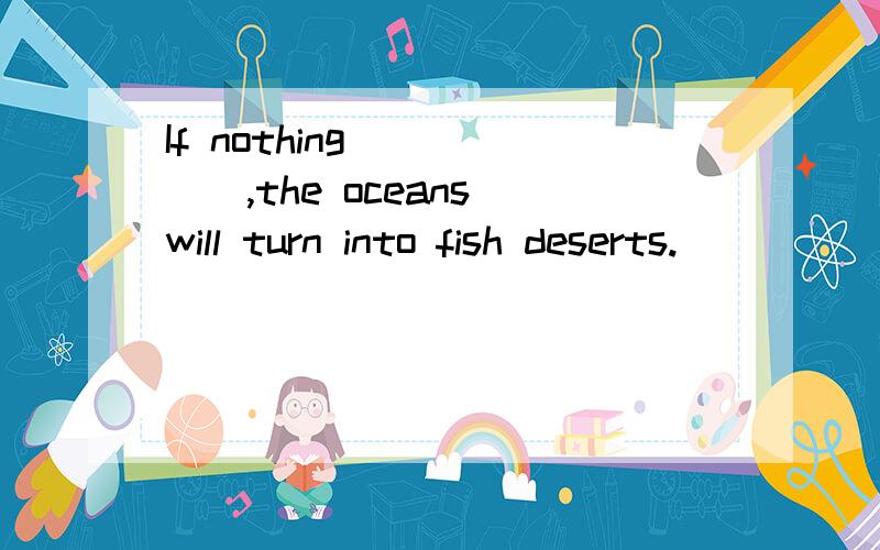 If nothing______,the oceans will turn into fish deserts.