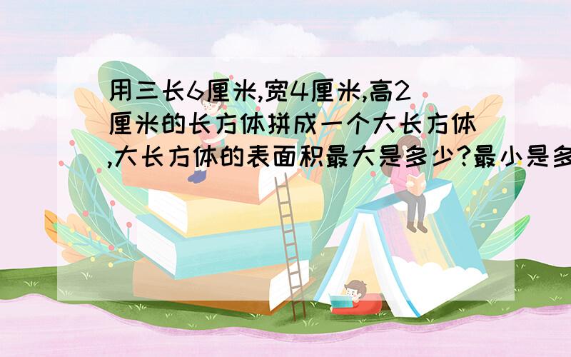 用三长6厘米,宽4厘米,高2厘米的长方体拼成一个大长方体,大长方体的表面积最大是多少?最小是多少?