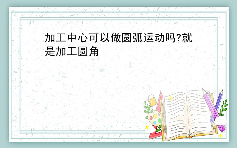 加工中心可以做圆弧运动吗?就是加工圆角