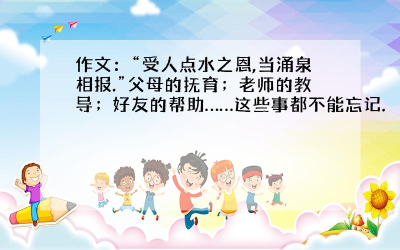 作文：“受人点水之恩,当涌泉相报.”父母的抚育；老师的教导；好友的帮助……这些事都不能忘记.