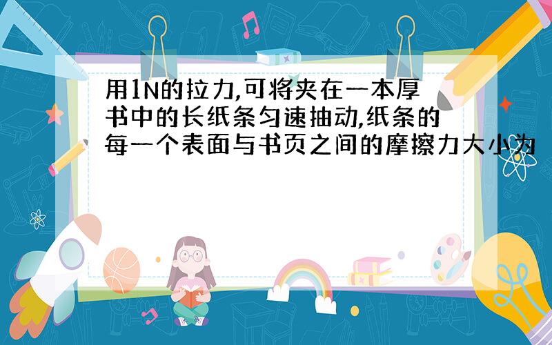 用1N的拉力,可将夹在一本厚书中的长纸条匀速抽动,纸条的每一个表面与书页之间的摩擦力大小为（ ）