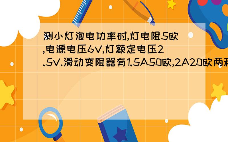 测小灯泡电功率时,灯电阻5欧,电源电压6V,灯额定电压2.5V.滑动变阻器有1.5A50欧,2A20欧两种,应选哪个?