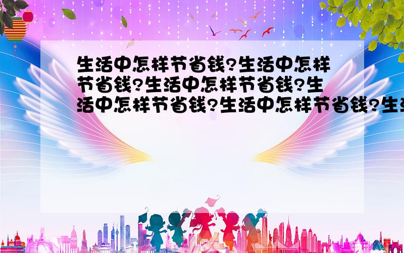 生活中怎样节省钱?生活中怎样节省钱?生活中怎样节省钱?生活中怎样节省钱?生活中怎样节省钱?生活中怎样节省钱?生活中怎样节