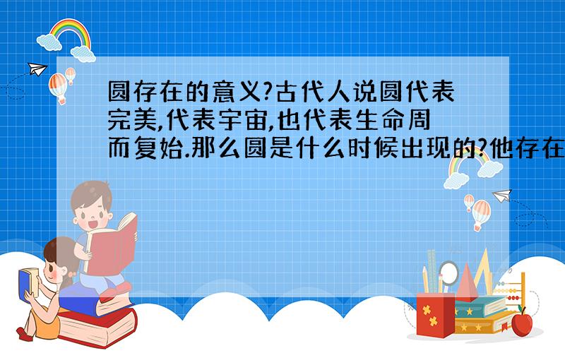 圆存在的意义?古代人说圆代表完美,代表宇宙,也代表生命周而复始.那么圆是什么时候出现的?他存在什么样的意义呢?