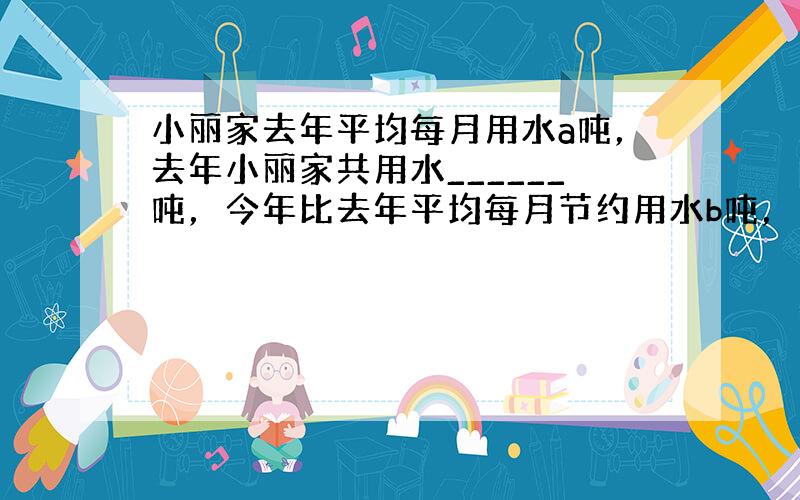 小丽家去年平均每月用水a吨，去年小丽家共用水______吨，今年比去年平均每月节约用水b吨，今年小丽家平均每月用水___