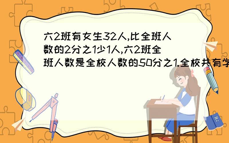 六2班有女生32人,比全班人数的2分之1少1人,六2班全班人数是全校人数的50分之1.全校共有学生多少人