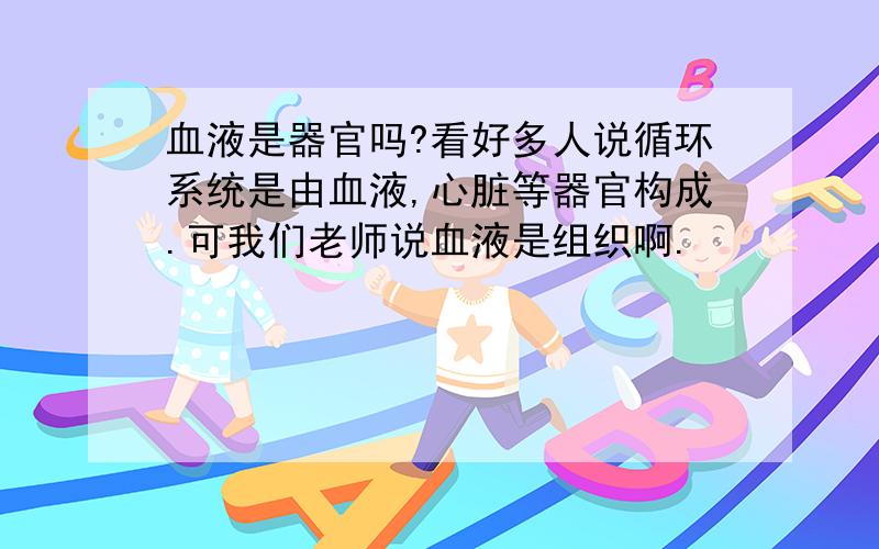 血液是器官吗?看好多人说循环系统是由血液,心脏等器官构成.可我们老师说血液是组织啊.