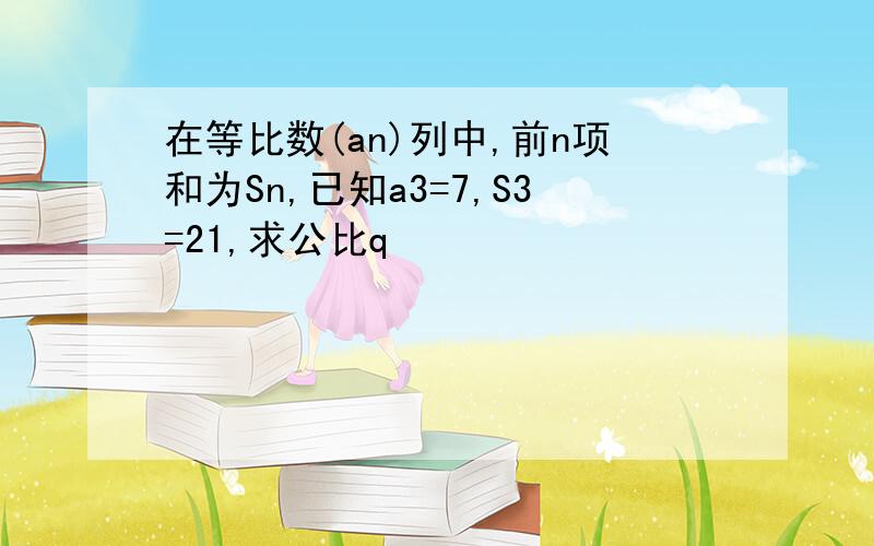 在等比数(an)列中,前n项和为Sn,已知a3=7,S3=21,求公比q