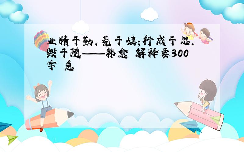 业精于勤,荒于嬉；行成于思,毁于随——韩愈 解释要300字 急