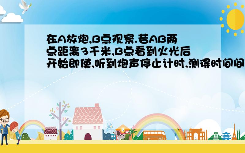 在A放炮,B点观察.若AB两点距离3千米,B点看到火光后开始即使,听到炮声停止计时,测得时间间隔为8.8秒.求声音传播的